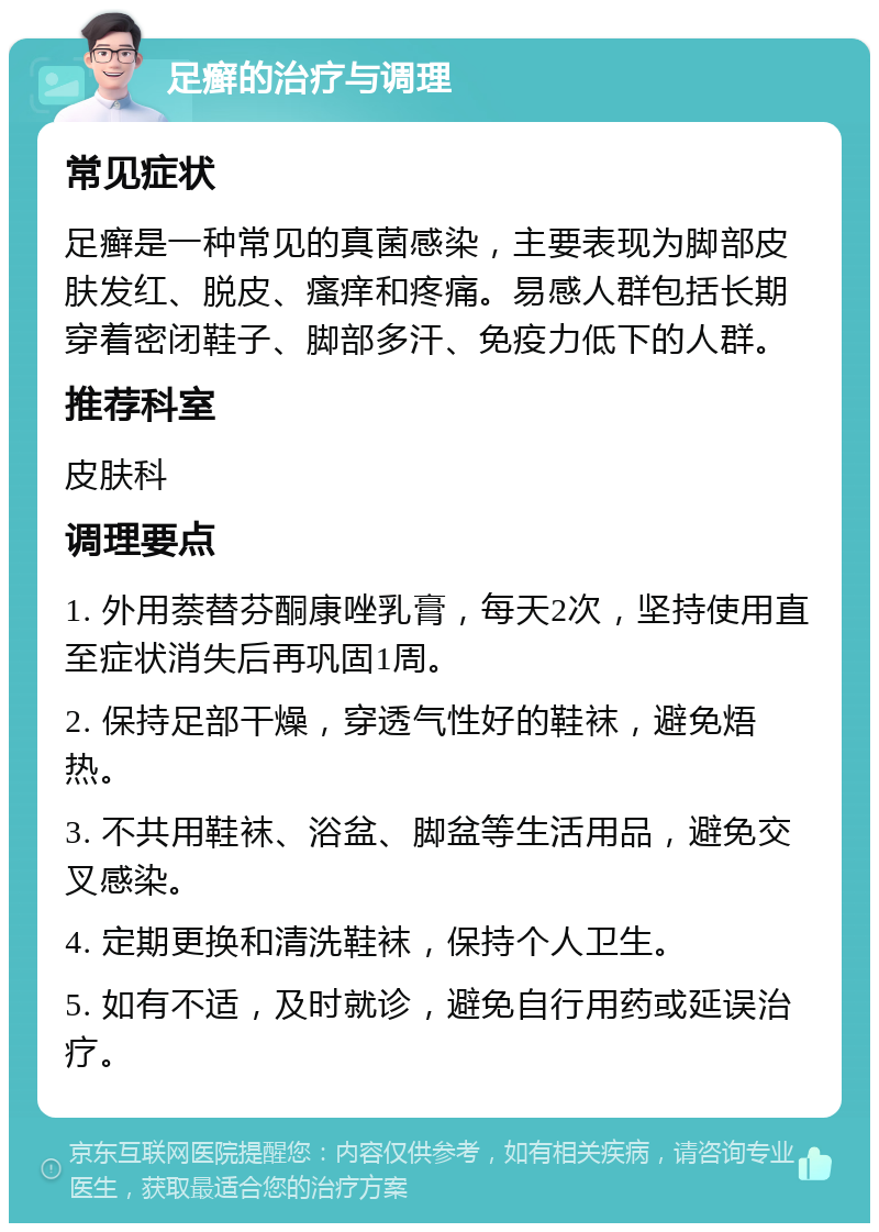 足癣的治疗与调理 常见症状 足癣是一种常见的真菌感染，主要表现为脚部皮肤发红、脱皮、瘙痒和疼痛。易感人群包括长期穿着密闭鞋子、脚部多汗、免疫力低下的人群。 推荐科室 皮肤科 调理要点 1. 外用萘替芬酮康唑乳膏，每天2次，坚持使用直至症状消失后再巩固1周。 2. 保持足部干燥，穿透气性好的鞋袜，避免焐热。 3. 不共用鞋袜、浴盆、脚盆等生活用品，避免交叉感染。 4. 定期更换和清洗鞋袜，保持个人卫生。 5. 如有不适，及时就诊，避免自行用药或延误治疗。