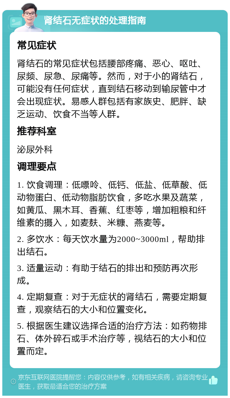 肾结石无症状的处理指南 常见症状 肾结石的常见症状包括腰部疼痛、恶心、呕吐、尿频、尿急、尿痛等。然而，对于小的肾结石，可能没有任何症状，直到结石移动到输尿管中才会出现症状。易感人群包括有家族史、肥胖、缺乏运动、饮食不当等人群。 推荐科室 泌尿外科 调理要点 1. 饮食调理：低嘌呤、低钙、低盐、低草酸、低动物蛋白、低动物脂肪饮食，多吃水果及蔬菜，如黄瓜、黑木耳、香蕉、红枣等，增加粗粮和纤维素的摄入，如麦麸、米糠、燕麦等。 2. 多饮水：每天饮水量为2000~3000ml，帮助排出结石。 3. 适量运动：有助于结石的排出和预防再次形成。 4. 定期复查：对于无症状的肾结石，需要定期复查，观察结石的大小和位置变化。 5. 根据医生建议选择合适的治疗方法：如药物排石、体外碎石或手术治疗等，视结石的大小和位置而定。