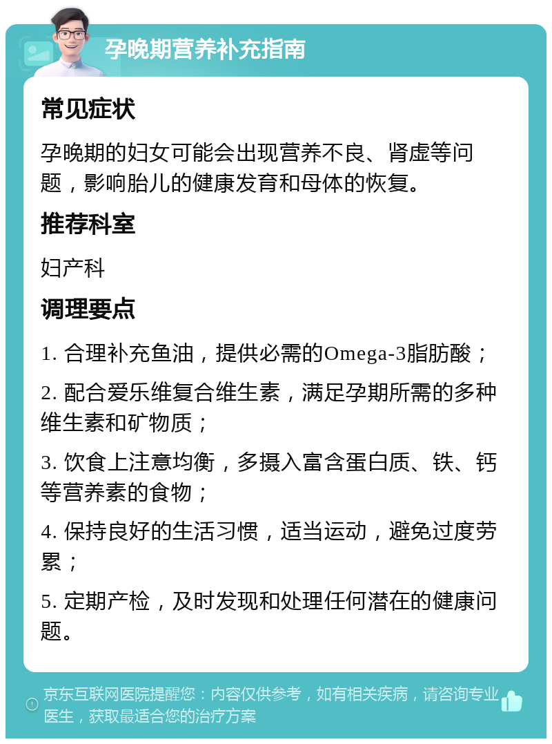 孕晚期营养补充指南 常见症状 孕晚期的妇女可能会出现营养不良、肾虚等问题，影响胎儿的健康发育和母体的恢复。 推荐科室 妇产科 调理要点 1. 合理补充鱼油，提供必需的Omega-3脂肪酸； 2. 配合爱乐维复合维生素，满足孕期所需的多种维生素和矿物质； 3. 饮食上注意均衡，多摄入富含蛋白质、铁、钙等营养素的食物； 4. 保持良好的生活习惯，适当运动，避免过度劳累； 5. 定期产检，及时发现和处理任何潜在的健康问题。