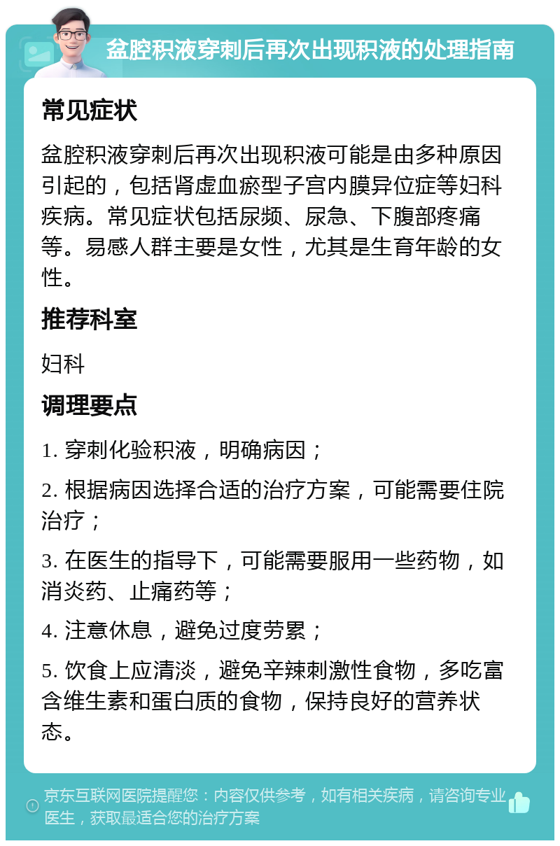 盆腔积液穿刺后再次出现积液的处理指南 常见症状 盆腔积液穿刺后再次出现积液可能是由多种原因引起的，包括肾虚血瘀型子宫内膜异位症等妇科疾病。常见症状包括尿频、尿急、下腹部疼痛等。易感人群主要是女性，尤其是生育年龄的女性。 推荐科室 妇科 调理要点 1. 穿刺化验积液，明确病因； 2. 根据病因选择合适的治疗方案，可能需要住院治疗； 3. 在医生的指导下，可能需要服用一些药物，如消炎药、止痛药等； 4. 注意休息，避免过度劳累； 5. 饮食上应清淡，避免辛辣刺激性食物，多吃富含维生素和蛋白质的食物，保持良好的营养状态。