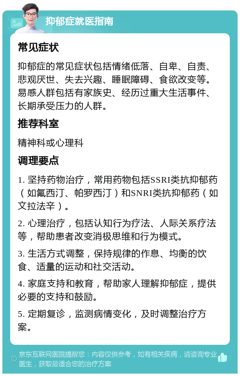 抑郁症就医指南 常见症状 抑郁症的常见症状包括情绪低落、自卑、自责、悲观厌世、失去兴趣、睡眠障碍、食欲改变等。易感人群包括有家族史、经历过重大生活事件、长期承受压力的人群。 推荐科室 精神科或心理科 调理要点 1. 坚持药物治疗，常用药物包括SSRI类抗抑郁药（如氟西汀、帕罗西汀）和SNRI类抗抑郁药（如文拉法辛）。 2. 心理治疗，包括认知行为疗法、人际关系疗法等，帮助患者改变消极思维和行为模式。 3. 生活方式调整，保持规律的作息、均衡的饮食、适量的运动和社交活动。 4. 家庭支持和教育，帮助家人理解抑郁症，提供必要的支持和鼓励。 5. 定期复诊，监测病情变化，及时调整治疗方案。