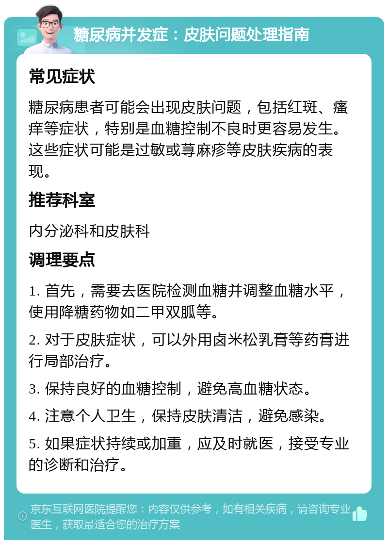 糖尿病并发症：皮肤问题处理指南 常见症状 糖尿病患者可能会出现皮肤问题，包括红斑、瘙痒等症状，特别是血糖控制不良时更容易发生。这些症状可能是过敏或荨麻疹等皮肤疾病的表现。 推荐科室 内分泌科和皮肤科 调理要点 1. 首先，需要去医院检测血糖并调整血糖水平，使用降糖药物如二甲双胍等。 2. 对于皮肤症状，可以外用卤米松乳膏等药膏进行局部治疗。 3. 保持良好的血糖控制，避免高血糖状态。 4. 注意个人卫生，保持皮肤清洁，避免感染。 5. 如果症状持续或加重，应及时就医，接受专业的诊断和治疗。