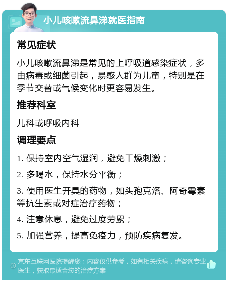 小儿咳嗽流鼻涕就医指南 常见症状 小儿咳嗽流鼻涕是常见的上呼吸道感染症状，多由病毒或细菌引起，易感人群为儿童，特别是在季节交替或气候变化时更容易发生。 推荐科室 儿科或呼吸内科 调理要点 1. 保持室内空气湿润，避免干燥刺激； 2. 多喝水，保持水分平衡； 3. 使用医生开具的药物，如头孢克洛、阿奇霉素等抗生素或对症治疗药物； 4. 注意休息，避免过度劳累； 5. 加强营养，提高免疫力，预防疾病复发。