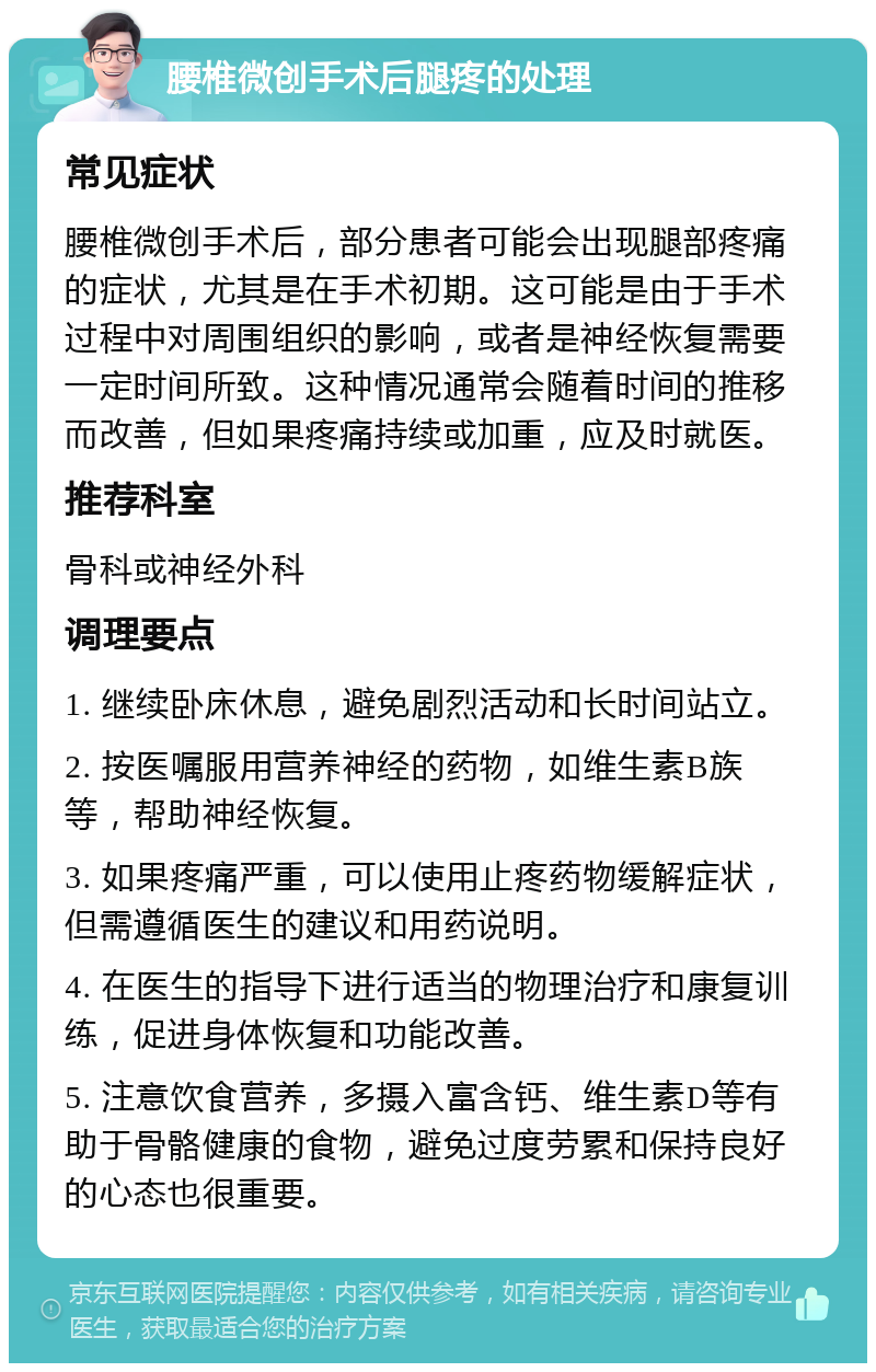 腰椎微创手术后腿疼的处理 常见症状 腰椎微创手术后，部分患者可能会出现腿部疼痛的症状，尤其是在手术初期。这可能是由于手术过程中对周围组织的影响，或者是神经恢复需要一定时间所致。这种情况通常会随着时间的推移而改善，但如果疼痛持续或加重，应及时就医。 推荐科室 骨科或神经外科 调理要点 1. 继续卧床休息，避免剧烈活动和长时间站立。 2. 按医嘱服用营养神经的药物，如维生素B族等，帮助神经恢复。 3. 如果疼痛严重，可以使用止疼药物缓解症状，但需遵循医生的建议和用药说明。 4. 在医生的指导下进行适当的物理治疗和康复训练，促进身体恢复和功能改善。 5. 注意饮食营养，多摄入富含钙、维生素D等有助于骨骼健康的食物，避免过度劳累和保持良好的心态也很重要。