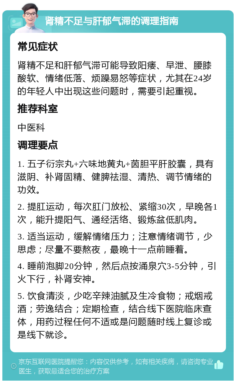 肾精不足与肝郁气滞的调理指南 常见症状 肾精不足和肝郁气滞可能导致阳痿、早泄、腰膝酸软、情绪低落、烦躁易怒等症状，尤其在24岁的年轻人中出现这些问题时，需要引起重视。 推荐科室 中医科 调理要点 1. 五子衍宗丸+六味地黄丸+茵胆平肝胶囊，具有滋阴、补肾固精、健脾祛湿、清热、调节情绪的功效。 2. 提肛运动，每次肛门放松、紧缩30次，早晚各1次，能升提阳气、通经活络、锻炼盆低肌肉。 3. 适当运动，缓解情绪压力；注意情绪调节，少思虑；尽量不要熬夜，最晚十一点前睡着。 4. 睡前泡脚20分钟，然后点按涌泉穴3-5分钟，引火下行，补肾安神。 5. 饮食清淡，少吃辛辣油腻及生冷食物；戒烟戒酒；劳逸结合；定期检查，结合线下医院临床查体，用药过程任何不适或是问题随时线上复诊或是线下就诊。