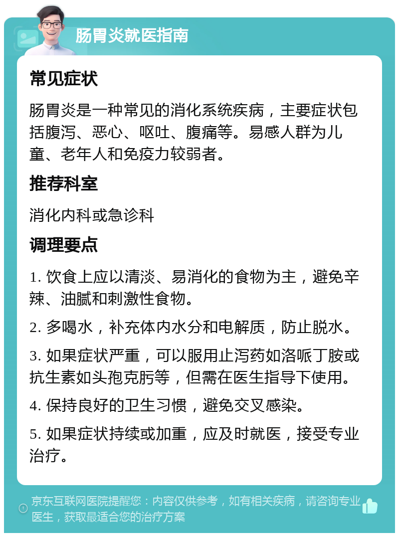 肠胃炎就医指南 常见症状 肠胃炎是一种常见的消化系统疾病，主要症状包括腹泻、恶心、呕吐、腹痛等。易感人群为儿童、老年人和免疫力较弱者。 推荐科室 消化内科或急诊科 调理要点 1. 饮食上应以清淡、易消化的食物为主，避免辛辣、油腻和刺激性食物。 2. 多喝水，补充体内水分和电解质，防止脱水。 3. 如果症状严重，可以服用止泻药如洛哌丁胺或抗生素如头孢克肟等，但需在医生指导下使用。 4. 保持良好的卫生习惯，避免交叉感染。 5. 如果症状持续或加重，应及时就医，接受专业治疗。