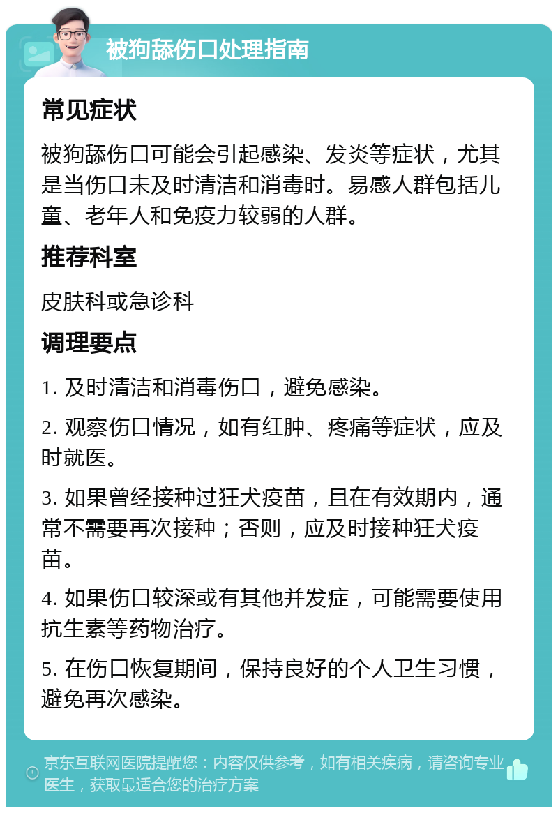 被狗舔伤口处理指南 常见症状 被狗舔伤口可能会引起感染、发炎等症状，尤其是当伤口未及时清洁和消毒时。易感人群包括儿童、老年人和免疫力较弱的人群。 推荐科室 皮肤科或急诊科 调理要点 1. 及时清洁和消毒伤口，避免感染。 2. 观察伤口情况，如有红肿、疼痛等症状，应及时就医。 3. 如果曾经接种过狂犬疫苗，且在有效期内，通常不需要再次接种；否则，应及时接种狂犬疫苗。 4. 如果伤口较深或有其他并发症，可能需要使用抗生素等药物治疗。 5. 在伤口恢复期间，保持良好的个人卫生习惯，避免再次感染。