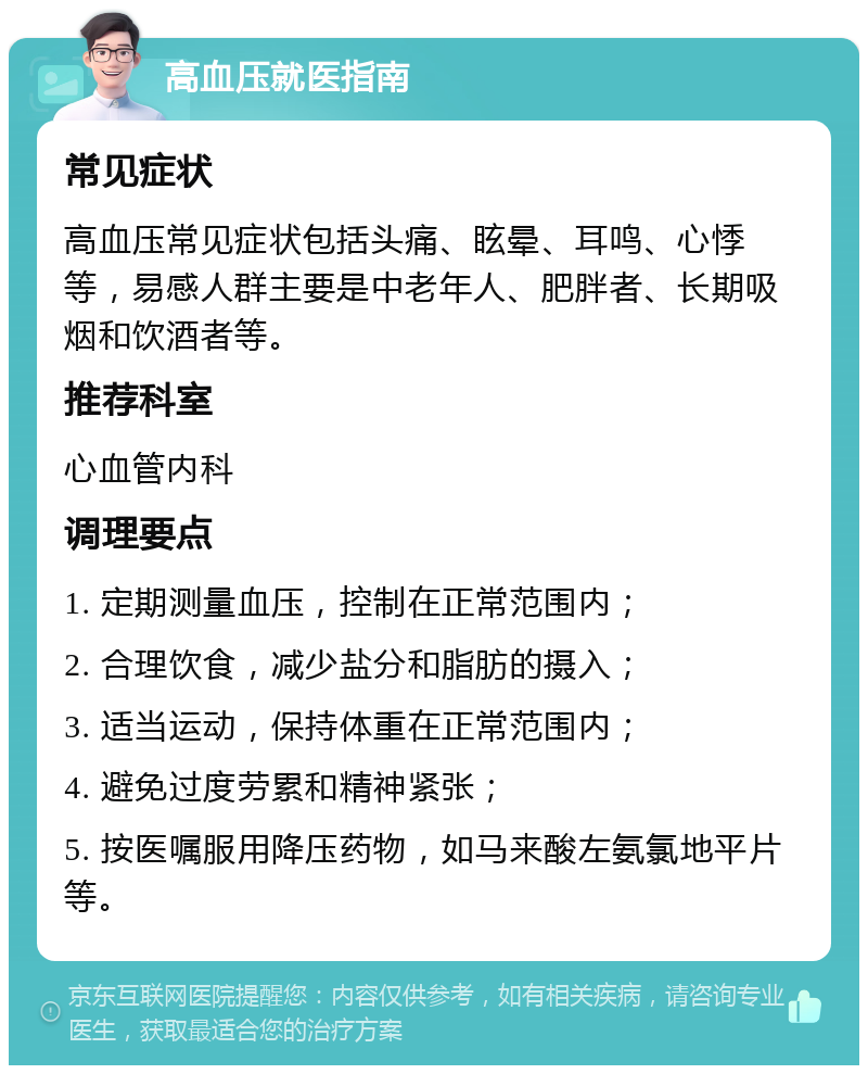 高血压就医指南 常见症状 高血压常见症状包括头痛、眩晕、耳鸣、心悸等，易感人群主要是中老年人、肥胖者、长期吸烟和饮酒者等。 推荐科室 心血管内科 调理要点 1. 定期测量血压，控制在正常范围内； 2. 合理饮食，减少盐分和脂肪的摄入； 3. 适当运动，保持体重在正常范围内； 4. 避免过度劳累和精神紧张； 5. 按医嘱服用降压药物，如马来酸左氨氯地平片等。