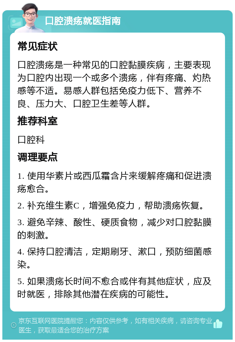 口腔溃疡就医指南 常见症状 口腔溃疡是一种常见的口腔黏膜疾病，主要表现为口腔内出现一个或多个溃疡，伴有疼痛、灼热感等不适。易感人群包括免疫力低下、营养不良、压力大、口腔卫生差等人群。 推荐科室 口腔科 调理要点 1. 使用华素片或西瓜霜含片来缓解疼痛和促进溃疡愈合。 2. 补充维生素C，增强免疫力，帮助溃疡恢复。 3. 避免辛辣、酸性、硬质食物，减少对口腔黏膜的刺激。 4. 保持口腔清洁，定期刷牙、漱口，预防细菌感染。 5. 如果溃疡长时间不愈合或伴有其他症状，应及时就医，排除其他潜在疾病的可能性。