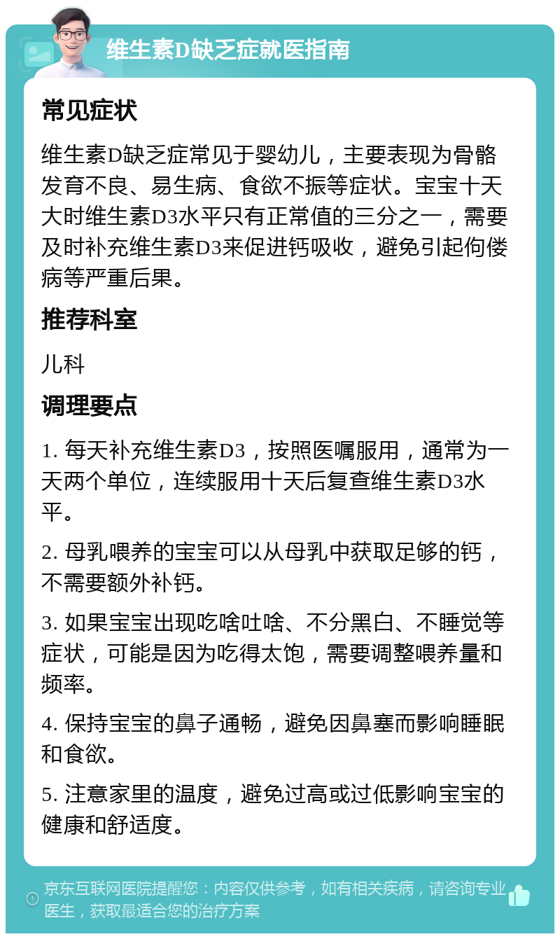 维生素D缺乏症就医指南 常见症状 维生素D缺乏症常见于婴幼儿，主要表现为骨骼发育不良、易生病、食欲不振等症状。宝宝十天大时维生素D3水平只有正常值的三分之一，需要及时补充维生素D3来促进钙吸收，避免引起佝偻病等严重后果。 推荐科室 儿科 调理要点 1. 每天补充维生素D3，按照医嘱服用，通常为一天两个单位，连续服用十天后复查维生素D3水平。 2. 母乳喂养的宝宝可以从母乳中获取足够的钙，不需要额外补钙。 3. 如果宝宝出现吃啥吐啥、不分黑白、不睡觉等症状，可能是因为吃得太饱，需要调整喂养量和频率。 4. 保持宝宝的鼻子通畅，避免因鼻塞而影响睡眠和食欲。 5. 注意家里的温度，避免过高或过低影响宝宝的健康和舒适度。