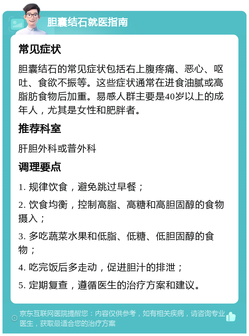 胆囊结石就医指南 常见症状 胆囊结石的常见症状包括右上腹疼痛、恶心、呕吐、食欲不振等。这些症状通常在进食油腻或高脂肪食物后加重。易感人群主要是40岁以上的成年人，尤其是女性和肥胖者。 推荐科室 肝胆外科或普外科 调理要点 1. 规律饮食，避免跳过早餐； 2. 饮食均衡，控制高脂、高糖和高胆固醇的食物摄入； 3. 多吃蔬菜水果和低脂、低糖、低胆固醇的食物； 4. 吃完饭后多走动，促进胆汁的排泄； 5. 定期复查，遵循医生的治疗方案和建议。