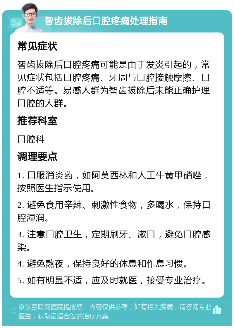 智齿拔除后口腔疼痛处理指南 常见症状 智齿拔除后口腔疼痛可能是由于发炎引起的，常见症状包括口腔疼痛、牙周与口腔接触摩擦、口腔不适等。易感人群为智齿拔除后未能正确护理口腔的人群。 推荐科室 口腔科 调理要点 1. 口服消炎药，如阿莫西林和人工牛黄甲硝唑，按照医生指示使用。 2. 避免食用辛辣、刺激性食物，多喝水，保持口腔湿润。 3. 注意口腔卫生，定期刷牙、漱口，避免口腔感染。 4. 避免熬夜，保持良好的休息和作息习惯。 5. 如有明显不适，应及时就医，接受专业治疗。