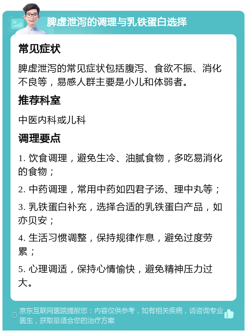 脾虚泄泻的调理与乳铁蛋白选择 常见症状 脾虚泄泻的常见症状包括腹泻、食欲不振、消化不良等，易感人群主要是小儿和体弱者。 推荐科室 中医内科或儿科 调理要点 1. 饮食调理，避免生冷、油腻食物，多吃易消化的食物； 2. 中药调理，常用中药如四君子汤、理中丸等； 3. 乳铁蛋白补充，选择合适的乳铁蛋白产品，如亦贝安； 4. 生活习惯调整，保持规律作息，避免过度劳累； 5. 心理调适，保持心情愉快，避免精神压力过大。