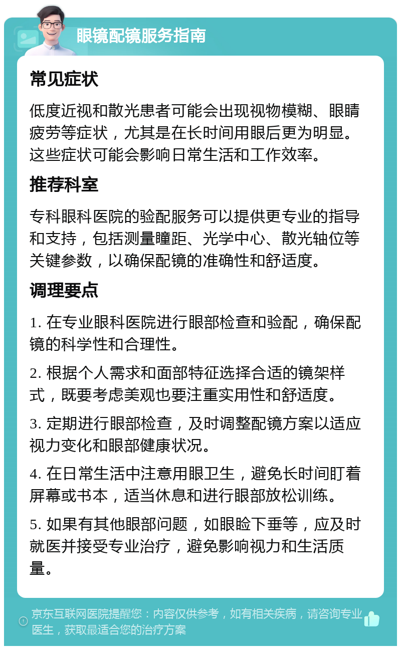 眼镜配镜服务指南 常见症状 低度近视和散光患者可能会出现视物模糊、眼睛疲劳等症状，尤其是在长时间用眼后更为明显。这些症状可能会影响日常生活和工作效率。 推荐科室 专科眼科医院的验配服务可以提供更专业的指导和支持，包括测量瞳距、光学中心、散光轴位等关键参数，以确保配镜的准确性和舒适度。 调理要点 1. 在专业眼科医院进行眼部检查和验配，确保配镜的科学性和合理性。 2. 根据个人需求和面部特征选择合适的镜架样式，既要考虑美观也要注重实用性和舒适度。 3. 定期进行眼部检查，及时调整配镜方案以适应视力变化和眼部健康状况。 4. 在日常生活中注意用眼卫生，避免长时间盯着屏幕或书本，适当休息和进行眼部放松训练。 5. 如果有其他眼部问题，如眼睑下垂等，应及时就医并接受专业治疗，避免影响视力和生活质量。