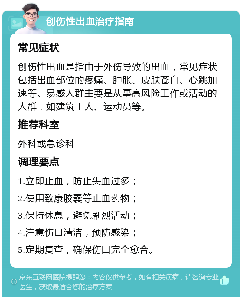 创伤性出血治疗指南 常见症状 创伤性出血是指由于外伤导致的出血，常见症状包括出血部位的疼痛、肿胀、皮肤苍白、心跳加速等。易感人群主要是从事高风险工作或活动的人群，如建筑工人、运动员等。 推荐科室 外科或急诊科 调理要点 1.立即止血，防止失血过多； 2.使用致康胶囊等止血药物； 3.保持休息，避免剧烈活动； 4.注意伤口清洁，预防感染； 5.定期复查，确保伤口完全愈合。