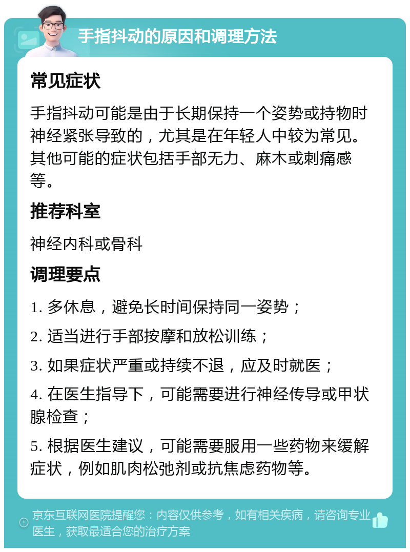 手指抖动的原因和调理方法 常见症状 手指抖动可能是由于长期保持一个姿势或持物时神经紧张导致的，尤其是在年轻人中较为常见。其他可能的症状包括手部无力、麻木或刺痛感等。 推荐科室 神经内科或骨科 调理要点 1. 多休息，避免长时间保持同一姿势； 2. 适当进行手部按摩和放松训练； 3. 如果症状严重或持续不退，应及时就医； 4. 在医生指导下，可能需要进行神经传导或甲状腺检查； 5. 根据医生建议，可能需要服用一些药物来缓解症状，例如肌肉松弛剂或抗焦虑药物等。