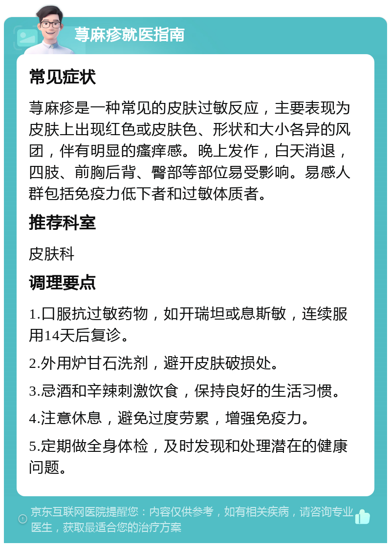 荨麻疹就医指南 常见症状 荨麻疹是一种常见的皮肤过敏反应，主要表现为皮肤上出现红色或皮肤色、形状和大小各异的风团，伴有明显的瘙痒感。晚上发作，白天消退，四肢、前胸后背、臀部等部位易受影响。易感人群包括免疫力低下者和过敏体质者。 推荐科室 皮肤科 调理要点 1.口服抗过敏药物，如开瑞坦或息斯敏，连续服用14天后复诊。 2.外用炉甘石洗剂，避开皮肤破损处。 3.忌酒和辛辣刺激饮食，保持良好的生活习惯。 4.注意休息，避免过度劳累，增强免疫力。 5.定期做全身体检，及时发现和处理潜在的健康问题。