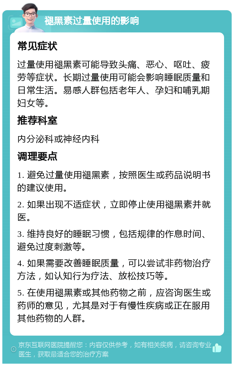 褪黑素过量使用的影响 常见症状 过量使用褪黑素可能导致头痛、恶心、呕吐、疲劳等症状。长期过量使用可能会影响睡眠质量和日常生活。易感人群包括老年人、孕妇和哺乳期妇女等。 推荐科室 内分泌科或神经内科 调理要点 1. 避免过量使用褪黑素，按照医生或药品说明书的建议使用。 2. 如果出现不适症状，立即停止使用褪黑素并就医。 3. 维持良好的睡眠习惯，包括规律的作息时间、避免过度刺激等。 4. 如果需要改善睡眠质量，可以尝试非药物治疗方法，如认知行为疗法、放松技巧等。 5. 在使用褪黑素或其他药物之前，应咨询医生或药师的意见，尤其是对于有慢性疾病或正在服用其他药物的人群。