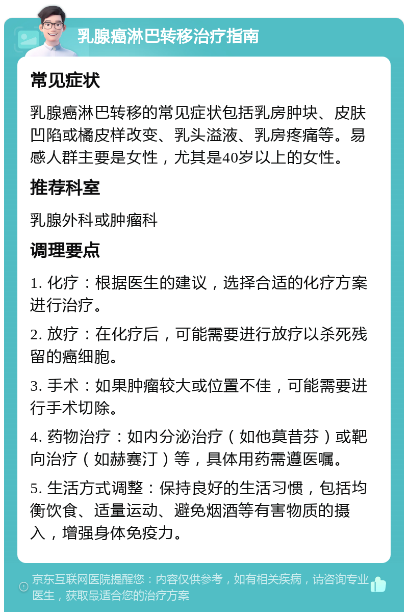 乳腺癌淋巴转移治疗指南 常见症状 乳腺癌淋巴转移的常见症状包括乳房肿块、皮肤凹陷或橘皮样改变、乳头溢液、乳房疼痛等。易感人群主要是女性，尤其是40岁以上的女性。 推荐科室 乳腺外科或肿瘤科 调理要点 1. 化疗：根据医生的建议，选择合适的化疗方案进行治疗。 2. 放疗：在化疗后，可能需要进行放疗以杀死残留的癌细胞。 3. 手术：如果肿瘤较大或位置不佳，可能需要进行手术切除。 4. 药物治疗：如内分泌治疗（如他莫昔芬）或靶向治疗（如赫赛汀）等，具体用药需遵医嘱。 5. 生活方式调整：保持良好的生活习惯，包括均衡饮食、适量运动、避免烟酒等有害物质的摄入，增强身体免疫力。