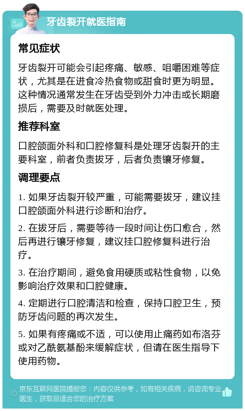 牙齿裂开就医指南 常见症状 牙齿裂开可能会引起疼痛、敏感、咀嚼困难等症状，尤其是在进食冷热食物或甜食时更为明显。这种情况通常发生在牙齿受到外力冲击或长期磨损后，需要及时就医处理。 推荐科室 口腔颌面外科和口腔修复科是处理牙齿裂开的主要科室，前者负责拔牙，后者负责镶牙修复。 调理要点 1. 如果牙齿裂开较严重，可能需要拔牙，建议挂口腔颌面外科进行诊断和治疗。 2. 在拔牙后，需要等待一段时间让伤口愈合，然后再进行镶牙修复，建议挂口腔修复科进行治疗。 3. 在治疗期间，避免食用硬质或粘性食物，以免影响治疗效果和口腔健康。 4. 定期进行口腔清洁和检查，保持口腔卫生，预防牙齿问题的再次发生。 5. 如果有疼痛或不适，可以使用止痛药如布洛芬或对乙酰氨基酚来缓解症状，但请在医生指导下使用药物。