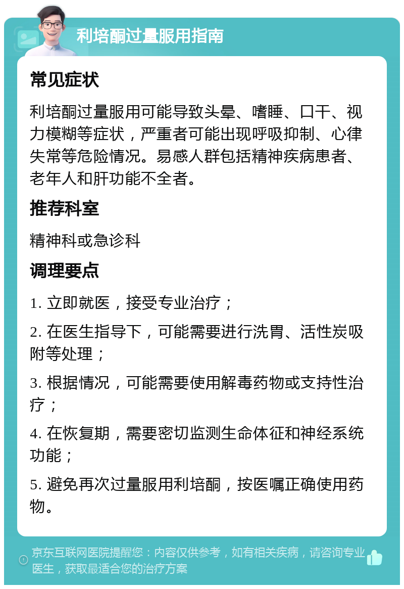 利培酮过量服用指南 常见症状 利培酮过量服用可能导致头晕、嗜睡、口干、视力模糊等症状，严重者可能出现呼吸抑制、心律失常等危险情况。易感人群包括精神疾病患者、老年人和肝功能不全者。 推荐科室 精神科或急诊科 调理要点 1. 立即就医，接受专业治疗； 2. 在医生指导下，可能需要进行洗胃、活性炭吸附等处理； 3. 根据情况，可能需要使用解毒药物或支持性治疗； 4. 在恢复期，需要密切监测生命体征和神经系统功能； 5. 避免再次过量服用利培酮，按医嘱正确使用药物。