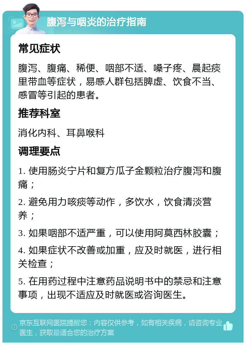 腹泻与咽炎的治疗指南 常见症状 腹泻、腹痛、稀便、咽部不适、嗓子疼、晨起痰里带血等症状，易感人群包括脾虚、饮食不当、感冒等引起的患者。 推荐科室 消化内科、耳鼻喉科 调理要点 1. 使用肠炎宁片和复方瓜子金颗粒治疗腹泻和腹痛； 2. 避免用力咳痰等动作，多饮水，饮食清淡营养； 3. 如果咽部不适严重，可以使用阿莫西林胶囊； 4. 如果症状不改善或加重，应及时就医，进行相关检查； 5. 在用药过程中注意药品说明书中的禁忌和注意事项，出现不适应及时就医或咨询医生。