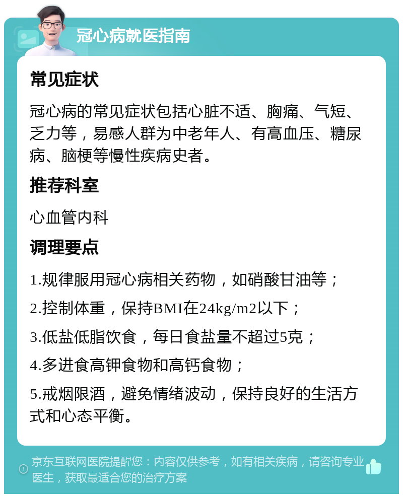 冠心病就医指南 常见症状 冠心病的常见症状包括心脏不适、胸痛、气短、乏力等，易感人群为中老年人、有高血压、糖尿病、脑梗等慢性疾病史者。 推荐科室 心血管内科 调理要点 1.规律服用冠心病相关药物，如硝酸甘油等； 2.控制体重，保持BMI在24kg/m2以下； 3.低盐低脂饮食，每日食盐量不超过5克； 4.多进食高钾食物和高钙食物； 5.戒烟限酒，避免情绪波动，保持良好的生活方式和心态平衡。