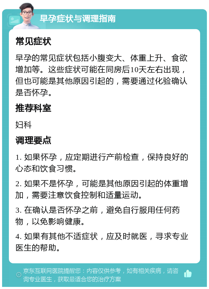 早孕症状与调理指南 常见症状 早孕的常见症状包括小腹变大、体重上升、食欲增加等。这些症状可能在同房后10天左右出现，但也可能是其他原因引起的，需要通过化验确认是否怀孕。 推荐科室 妇科 调理要点 1. 如果怀孕，应定期进行产前检查，保持良好的心态和饮食习惯。 2. 如果不是怀孕，可能是其他原因引起的体重增加，需要注意饮食控制和适量运动。 3. 在确认是否怀孕之前，避免自行服用任何药物，以免影响健康。 4. 如果有其他不适症状，应及时就医，寻求专业医生的帮助。