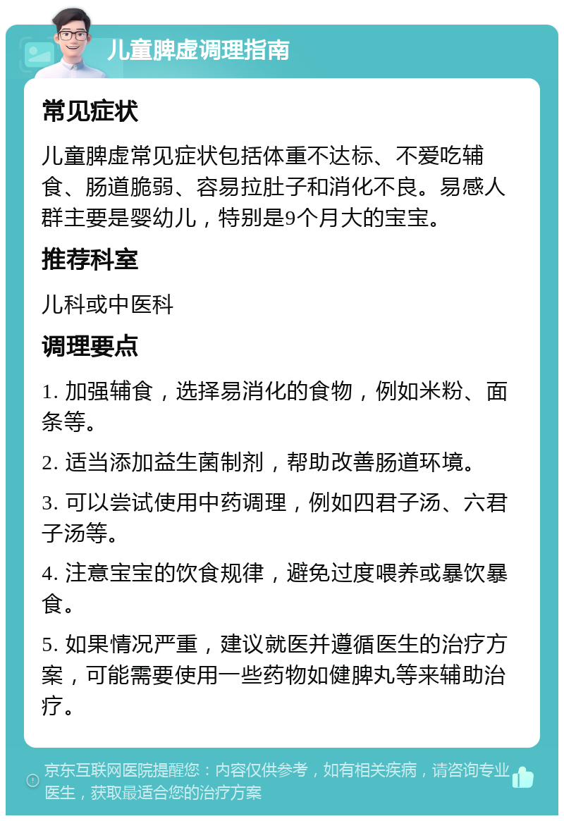 儿童脾虚调理指南 常见症状 儿童脾虚常见症状包括体重不达标、不爱吃辅食、肠道脆弱、容易拉肚子和消化不良。易感人群主要是婴幼儿，特别是9个月大的宝宝。 推荐科室 儿科或中医科 调理要点 1. 加强辅食，选择易消化的食物，例如米粉、面条等。 2. 适当添加益生菌制剂，帮助改善肠道环境。 3. 可以尝试使用中药调理，例如四君子汤、六君子汤等。 4. 注意宝宝的饮食规律，避免过度喂养或暴饮暴食。 5. 如果情况严重，建议就医并遵循医生的治疗方案，可能需要使用一些药物如健脾丸等来辅助治疗。