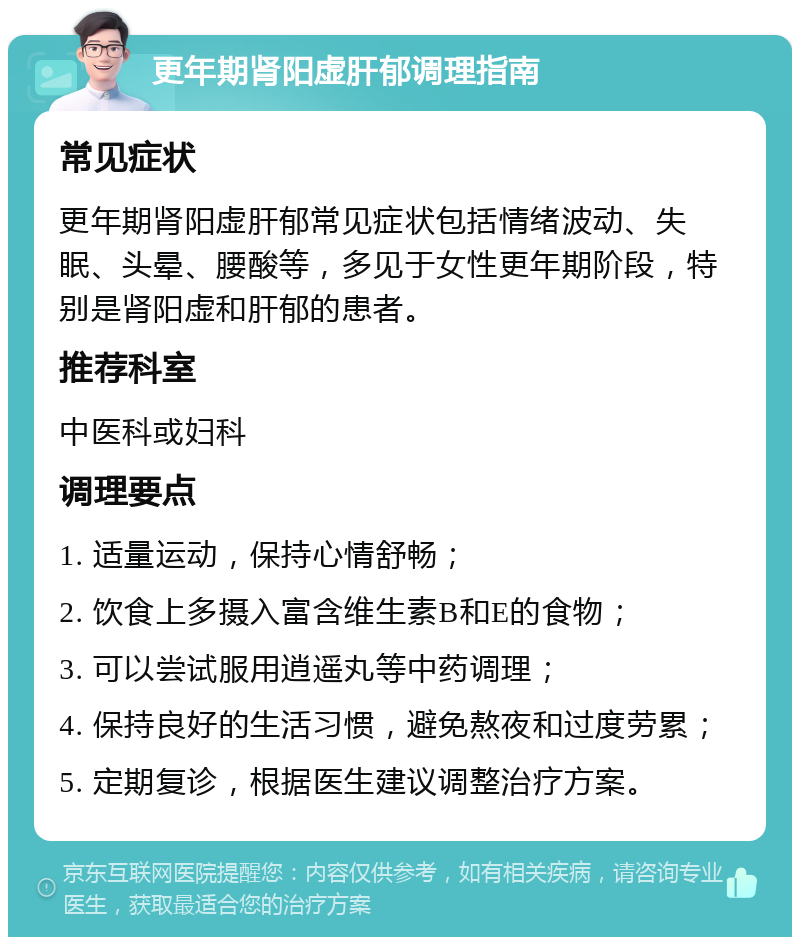 更年期肾阳虚肝郁调理指南 常见症状 更年期肾阳虚肝郁常见症状包括情绪波动、失眠、头晕、腰酸等，多见于女性更年期阶段，特别是肾阳虚和肝郁的患者。 推荐科室 中医科或妇科 调理要点 1. 适量运动，保持心情舒畅； 2. 饮食上多摄入富含维生素B和E的食物； 3. 可以尝试服用逍遥丸等中药调理； 4. 保持良好的生活习惯，避免熬夜和过度劳累； 5. 定期复诊，根据医生建议调整治疗方案。