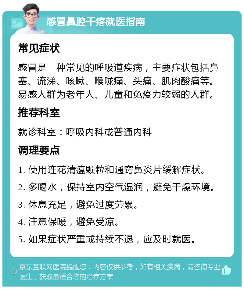 感冒鼻腔干疼就医指南 常见症状 感冒是一种常见的呼吸道疾病，主要症状包括鼻塞、流涕、咳嗽、喉咙痛、头痛、肌肉酸痛等。易感人群为老年人、儿童和免疫力较弱的人群。 推荐科室 就诊科室：呼吸内科或普通内科 调理要点 1. 使用连花清瘟颗粒和通窍鼻炎片缓解症状。 2. 多喝水，保持室内空气湿润，避免干燥环境。 3. 休息充足，避免过度劳累。 4. 注意保暖，避免受凉。 5. 如果症状严重或持续不退，应及时就医。