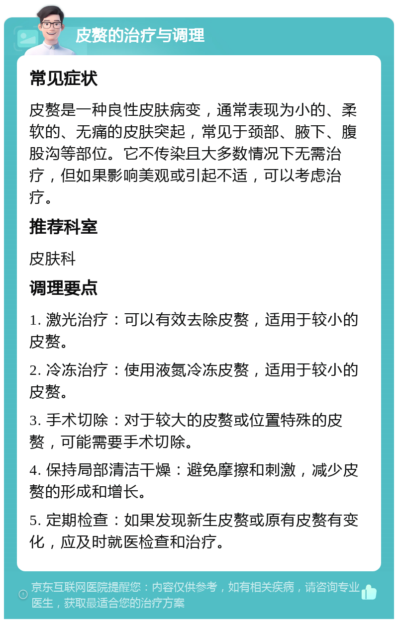 皮赘的治疗与调理 常见症状 皮赘是一种良性皮肤病变，通常表现为小的、柔软的、无痛的皮肤突起，常见于颈部、腋下、腹股沟等部位。它不传染且大多数情况下无需治疗，但如果影响美观或引起不适，可以考虑治疗。 推荐科室 皮肤科 调理要点 1. 激光治疗：可以有效去除皮赘，适用于较小的皮赘。 2. 冷冻治疗：使用液氮冷冻皮赘，适用于较小的皮赘。 3. 手术切除：对于较大的皮赘或位置特殊的皮赘，可能需要手术切除。 4. 保持局部清洁干燥：避免摩擦和刺激，减少皮赘的形成和增长。 5. 定期检查：如果发现新生皮赘或原有皮赘有变化，应及时就医检查和治疗。