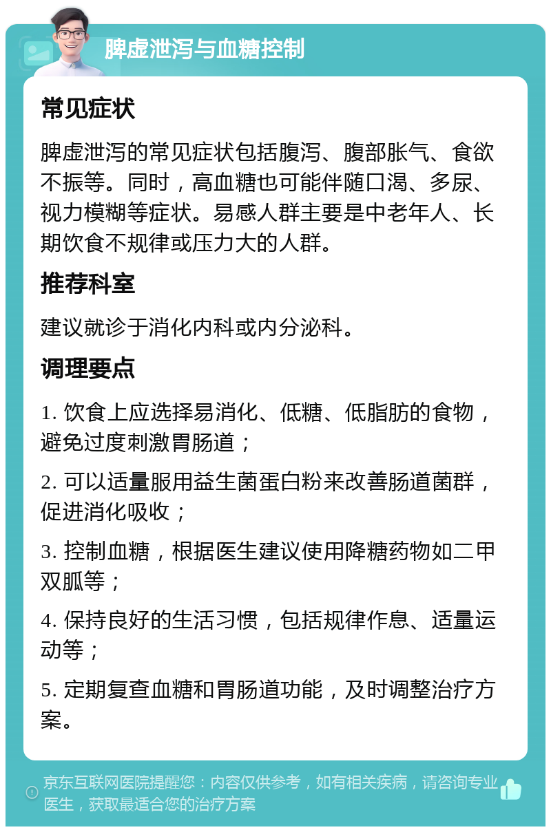 脾虚泄泻与血糖控制 常见症状 脾虚泄泻的常见症状包括腹泻、腹部胀气、食欲不振等。同时，高血糖也可能伴随口渴、多尿、视力模糊等症状。易感人群主要是中老年人、长期饮食不规律或压力大的人群。 推荐科室 建议就诊于消化内科或内分泌科。 调理要点 1. 饮食上应选择易消化、低糖、低脂肪的食物，避免过度刺激胃肠道； 2. 可以适量服用益生菌蛋白粉来改善肠道菌群，促进消化吸收； 3. 控制血糖，根据医生建议使用降糖药物如二甲双胍等； 4. 保持良好的生活习惯，包括规律作息、适量运动等； 5. 定期复查血糖和胃肠道功能，及时调整治疗方案。