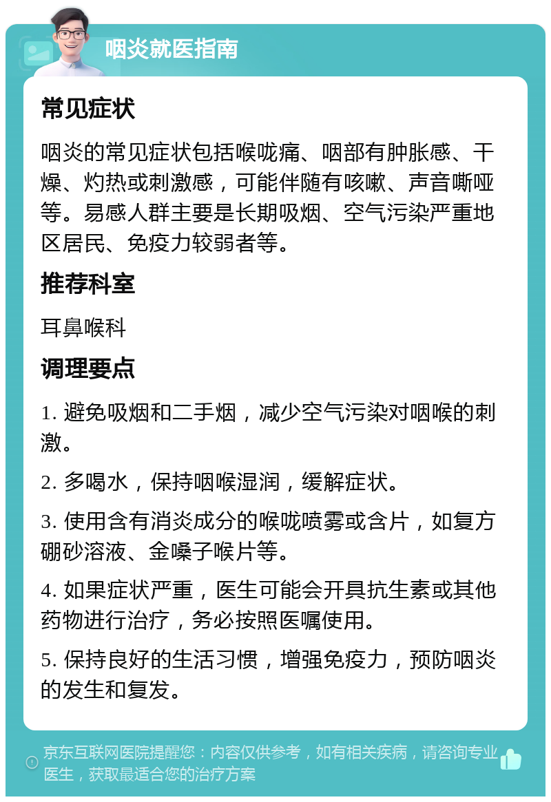 咽炎就医指南 常见症状 咽炎的常见症状包括喉咙痛、咽部有肿胀感、干燥、灼热或刺激感，可能伴随有咳嗽、声音嘶哑等。易感人群主要是长期吸烟、空气污染严重地区居民、免疫力较弱者等。 推荐科室 耳鼻喉科 调理要点 1. 避免吸烟和二手烟，减少空气污染对咽喉的刺激。 2. 多喝水，保持咽喉湿润，缓解症状。 3. 使用含有消炎成分的喉咙喷雾或含片，如复方硼砂溶液、金嗓子喉片等。 4. 如果症状严重，医生可能会开具抗生素或其他药物进行治疗，务必按照医嘱使用。 5. 保持良好的生活习惯，增强免疫力，预防咽炎的发生和复发。