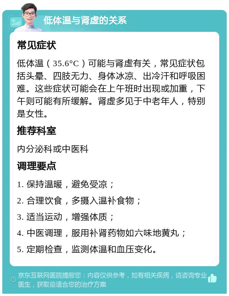 低体温与肾虚的关系 常见症状 低体温（35.6°C）可能与肾虚有关，常见症状包括头晕、四肢无力、身体冰凉、出冷汗和呼吸困难。这些症状可能会在上午班时出现或加重，下午则可能有所缓解。肾虚多见于中老年人，特别是女性。 推荐科室 内分泌科或中医科 调理要点 1. 保持温暖，避免受凉； 2. 合理饮食，多摄入温补食物； 3. 适当运动，增强体质； 4. 中医调理，服用补肾药物如六味地黄丸； 5. 定期检查，监测体温和血压变化。