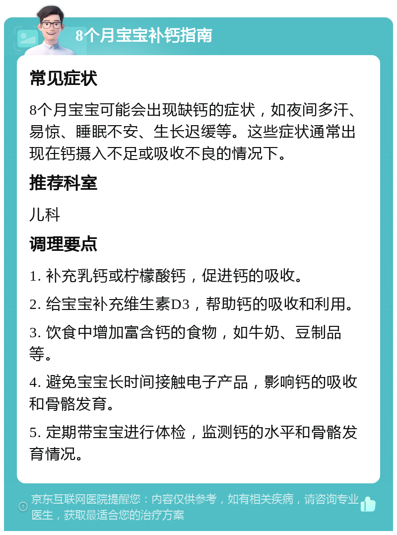 8个月宝宝补钙指南 常见症状 8个月宝宝可能会出现缺钙的症状，如夜间多汗、易惊、睡眠不安、生长迟缓等。这些症状通常出现在钙摄入不足或吸收不良的情况下。 推荐科室 儿科 调理要点 1. 补充乳钙或柠檬酸钙，促进钙的吸收。 2. 给宝宝补充维生素D3，帮助钙的吸收和利用。 3. 饮食中增加富含钙的食物，如牛奶、豆制品等。 4. 避免宝宝长时间接触电子产品，影响钙的吸收和骨骼发育。 5. 定期带宝宝进行体检，监测钙的水平和骨骼发育情况。