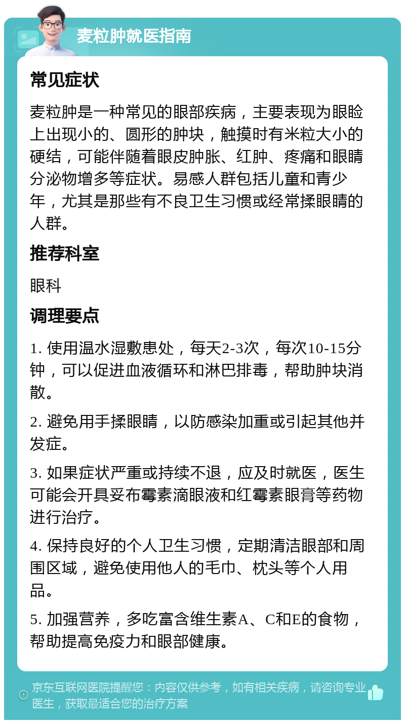 麦粒肿就医指南 常见症状 麦粒肿是一种常见的眼部疾病，主要表现为眼睑上出现小的、圆形的肿块，触摸时有米粒大小的硬结，可能伴随着眼皮肿胀、红肿、疼痛和眼睛分泌物增多等症状。易感人群包括儿童和青少年，尤其是那些有不良卫生习惯或经常揉眼睛的人群。 推荐科室 眼科 调理要点 1. 使用温水湿敷患处，每天2-3次，每次10-15分钟，可以促进血液循环和淋巴排毒，帮助肿块消散。 2. 避免用手揉眼睛，以防感染加重或引起其他并发症。 3. 如果症状严重或持续不退，应及时就医，医生可能会开具妥布霉素滴眼液和红霉素眼膏等药物进行治疗。 4. 保持良好的个人卫生习惯，定期清洁眼部和周围区域，避免使用他人的毛巾、枕头等个人用品。 5. 加强营养，多吃富含维生素A、C和E的食物，帮助提高免疫力和眼部健康。