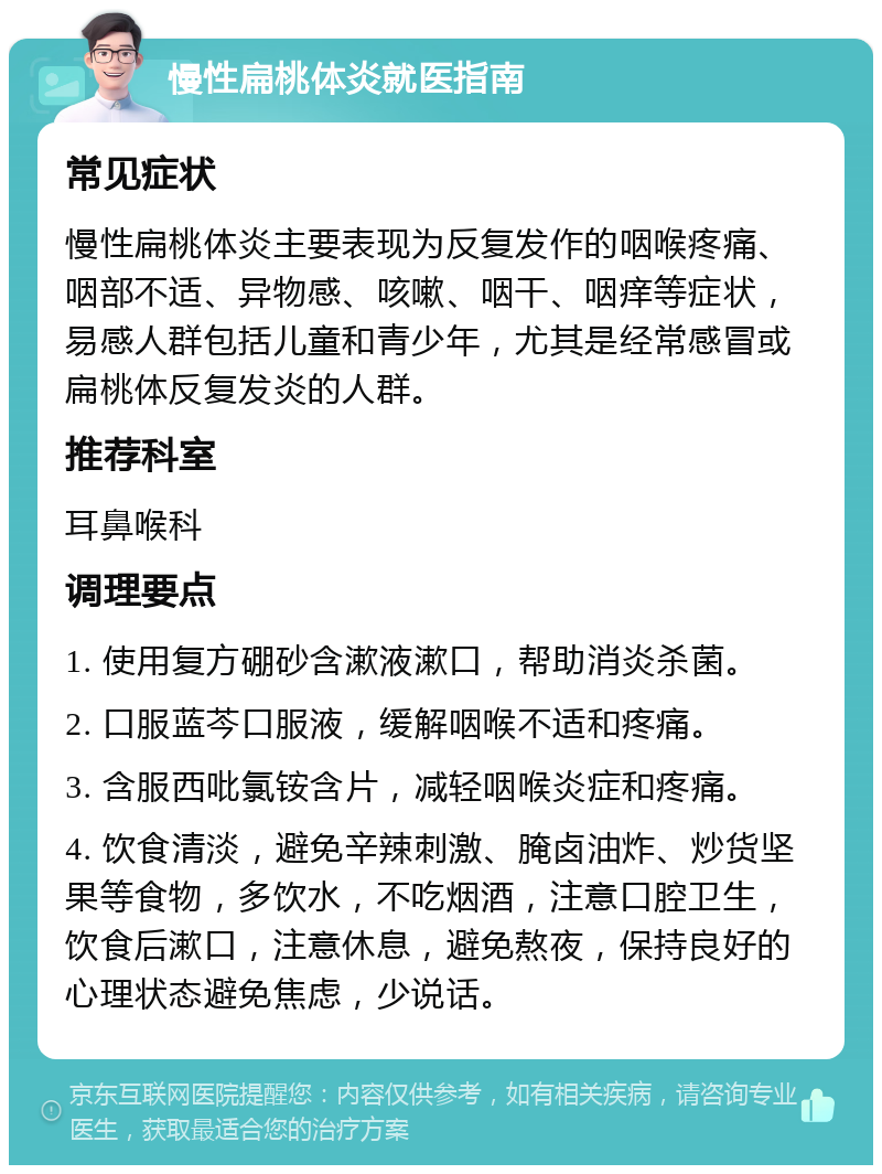 慢性扁桃体炎就医指南 常见症状 慢性扁桃体炎主要表现为反复发作的咽喉疼痛、咽部不适、异物感、咳嗽、咽干、咽痒等症状，易感人群包括儿童和青少年，尤其是经常感冒或扁桃体反复发炎的人群。 推荐科室 耳鼻喉科 调理要点 1. 使用复方硼砂含漱液漱口，帮助消炎杀菌。 2. 口服蓝芩口服液，缓解咽喉不适和疼痛。 3. 含服西吡氯铵含片，减轻咽喉炎症和疼痛。 4. 饮食清淡，避免辛辣刺激、腌卤油炸、炒货坚果等食物，多饮水，不吃烟酒，注意口腔卫生，饮食后漱口，注意休息，避免熬夜，保持良好的心理状态避免焦虑，少说话。