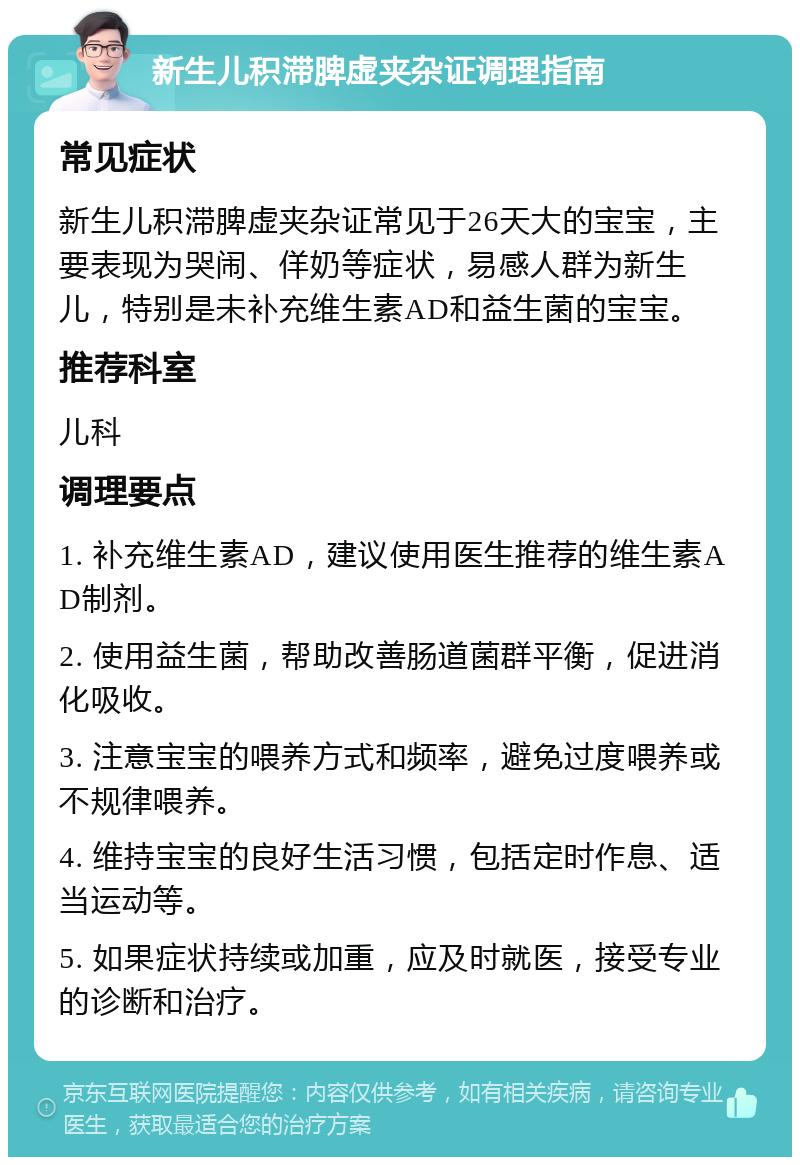 新生儿积滞脾虚夹杂证调理指南 常见症状 新生儿积滞脾虚夹杂证常见于26天大的宝宝，主要表现为哭闹、佯奶等症状，易感人群为新生儿，特别是未补充维生素AD和益生菌的宝宝。 推荐科室 儿科 调理要点 1. 补充维生素AD，建议使用医生推荐的维生素AD制剂。 2. 使用益生菌，帮助改善肠道菌群平衡，促进消化吸收。 3. 注意宝宝的喂养方式和频率，避免过度喂养或不规律喂养。 4. 维持宝宝的良好生活习惯，包括定时作息、适当运动等。 5. 如果症状持续或加重，应及时就医，接受专业的诊断和治疗。