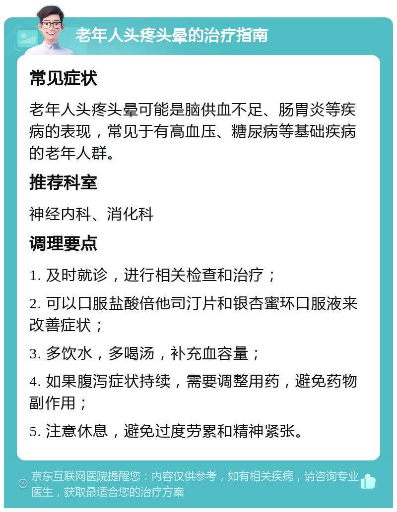 老年人头疼头晕的治疗指南 常见症状 老年人头疼头晕可能是脑供血不足、肠胃炎等疾病的表现，常见于有高血压、糖尿病等基础疾病的老年人群。 推荐科室 神经内科、消化科 调理要点 1. 及时就诊，进行相关检查和治疗； 2. 可以口服盐酸倍他司汀片和银杏蜜环口服液来改善症状； 3. 多饮水，多喝汤，补充血容量； 4. 如果腹泻症状持续，需要调整用药，避免药物副作用； 5. 注意休息，避免过度劳累和精神紧张。