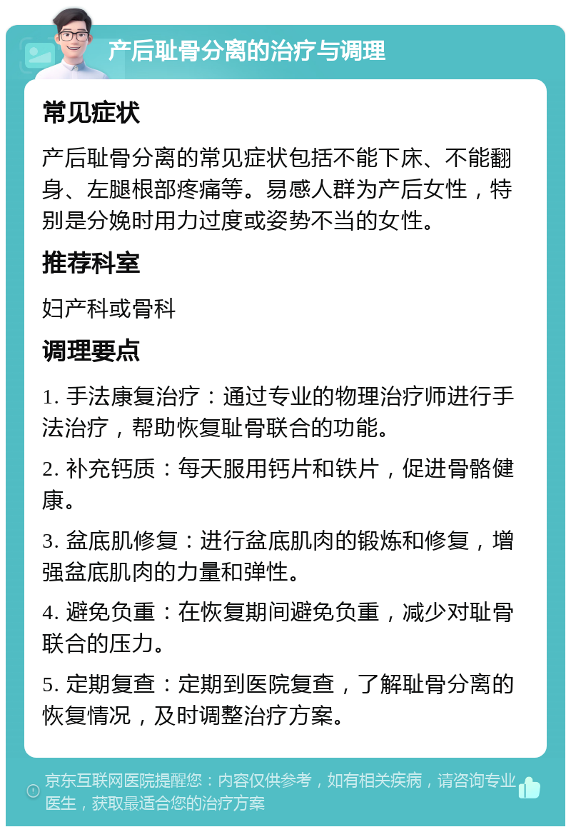 产后耻骨分离的治疗与调理 常见症状 产后耻骨分离的常见症状包括不能下床、不能翻身、左腿根部疼痛等。易感人群为产后女性，特别是分娩时用力过度或姿势不当的女性。 推荐科室 妇产科或骨科 调理要点 1. 手法康复治疗：通过专业的物理治疗师进行手法治疗，帮助恢复耻骨联合的功能。 2. 补充钙质：每天服用钙片和铁片，促进骨骼健康。 3. 盆底肌修复：进行盆底肌肉的锻炼和修复，增强盆底肌肉的力量和弹性。 4. 避免负重：在恢复期间避免负重，减少对耻骨联合的压力。 5. 定期复查：定期到医院复查，了解耻骨分离的恢复情况，及时调整治疗方案。