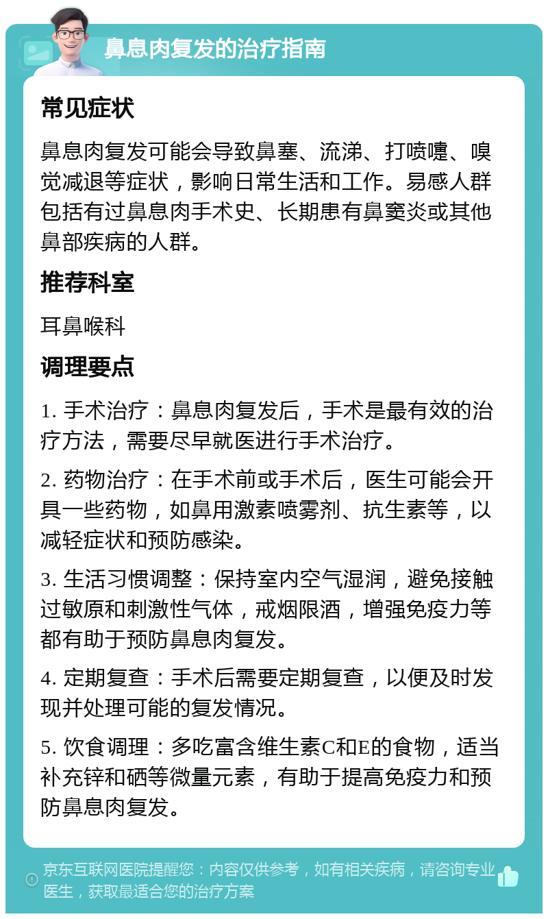 鼻息肉复发的治疗指南 常见症状 鼻息肉复发可能会导致鼻塞、流涕、打喷嚏、嗅觉减退等症状，影响日常生活和工作。易感人群包括有过鼻息肉手术史、长期患有鼻窦炎或其他鼻部疾病的人群。 推荐科室 耳鼻喉科 调理要点 1. 手术治疗：鼻息肉复发后，手术是最有效的治疗方法，需要尽早就医进行手术治疗。 2. 药物治疗：在手术前或手术后，医生可能会开具一些药物，如鼻用激素喷雾剂、抗生素等，以减轻症状和预防感染。 3. 生活习惯调整：保持室内空气湿润，避免接触过敏原和刺激性气体，戒烟限酒，增强免疫力等都有助于预防鼻息肉复发。 4. 定期复查：手术后需要定期复查，以便及时发现并处理可能的复发情况。 5. 饮食调理：多吃富含维生素C和E的食物，适当补充锌和硒等微量元素，有助于提高免疫力和预防鼻息肉复发。