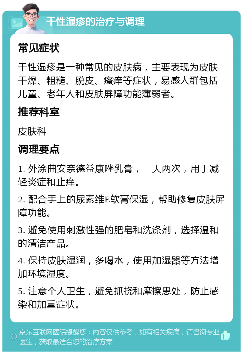 干性湿疹的治疗与调理 常见症状 干性湿疹是一种常见的皮肤病，主要表现为皮肤干燥、粗糙、脱皮、瘙痒等症状，易感人群包括儿童、老年人和皮肤屏障功能薄弱者。 推荐科室 皮肤科 调理要点 1. 外涂曲安奈德益康唑乳膏，一天两次，用于减轻炎症和止痒。 2. 配合手上的尿素维E软膏保湿，帮助修复皮肤屏障功能。 3. 避免使用刺激性强的肥皂和洗涤剂，选择温和的清洁产品。 4. 保持皮肤湿润，多喝水，使用加湿器等方法增加环境湿度。 5. 注意个人卫生，避免抓挠和摩擦患处，防止感染和加重症状。