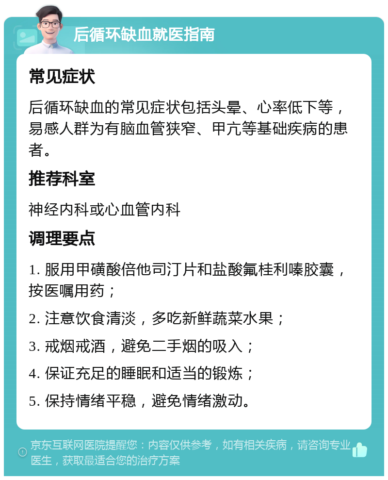 后循环缺血就医指南 常见症状 后循环缺血的常见症状包括头晕、心率低下等，易感人群为有脑血管狭窄、甲亢等基础疾病的患者。 推荐科室 神经内科或心血管内科 调理要点 1. 服用甲磺酸倍他司汀片和盐酸氟桂利嗪胶囊，按医嘱用药； 2. 注意饮食清淡，多吃新鲜蔬菜水果； 3. 戒烟戒酒，避免二手烟的吸入； 4. 保证充足的睡眠和适当的锻炼； 5. 保持情绪平稳，避免情绪激动。