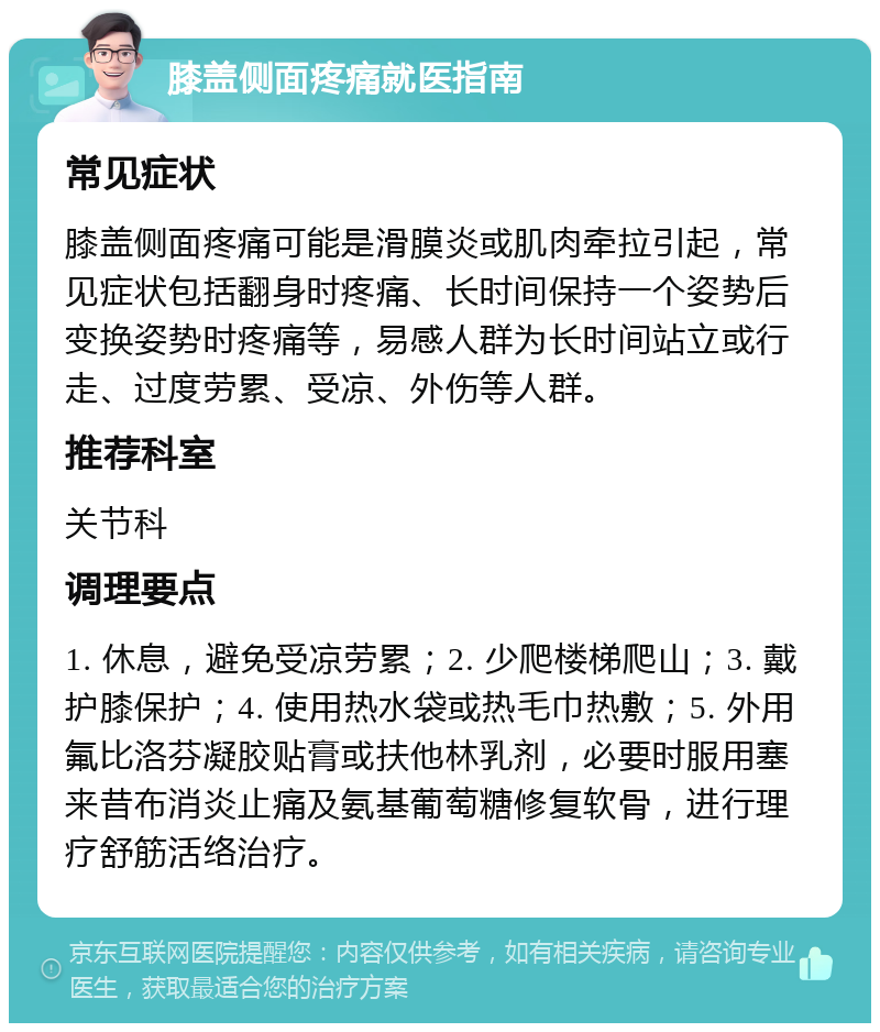 膝盖侧面疼痛就医指南 常见症状 膝盖侧面疼痛可能是滑膜炎或肌肉牵拉引起，常见症状包括翻身时疼痛、长时间保持一个姿势后变换姿势时疼痛等，易感人群为长时间站立或行走、过度劳累、受凉、外伤等人群。 推荐科室 关节科 调理要点 1. 休息，避免受凉劳累；2. 少爬楼梯爬山；3. 戴护膝保护；4. 使用热水袋或热毛巾热敷；5. 外用氟比洛芬凝胶贴膏或扶他林乳剂，必要时服用塞来昔布消炎止痛及氨基葡萄糖修复软骨，进行理疗舒筋活络治疗。