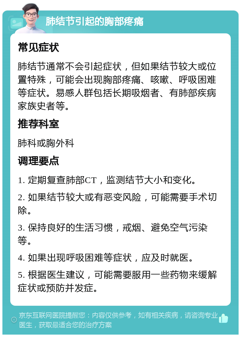 肺结节引起的胸部疼痛 常见症状 肺结节通常不会引起症状，但如果结节较大或位置特殊，可能会出现胸部疼痛、咳嗽、呼吸困难等症状。易感人群包括长期吸烟者、有肺部疾病家族史者等。 推荐科室 肺科或胸外科 调理要点 1. 定期复查肺部CT，监测结节大小和变化。 2. 如果结节较大或有恶变风险，可能需要手术切除。 3. 保持良好的生活习惯，戒烟、避免空气污染等。 4. 如果出现呼吸困难等症状，应及时就医。 5. 根据医生建议，可能需要服用一些药物来缓解症状或预防并发症。