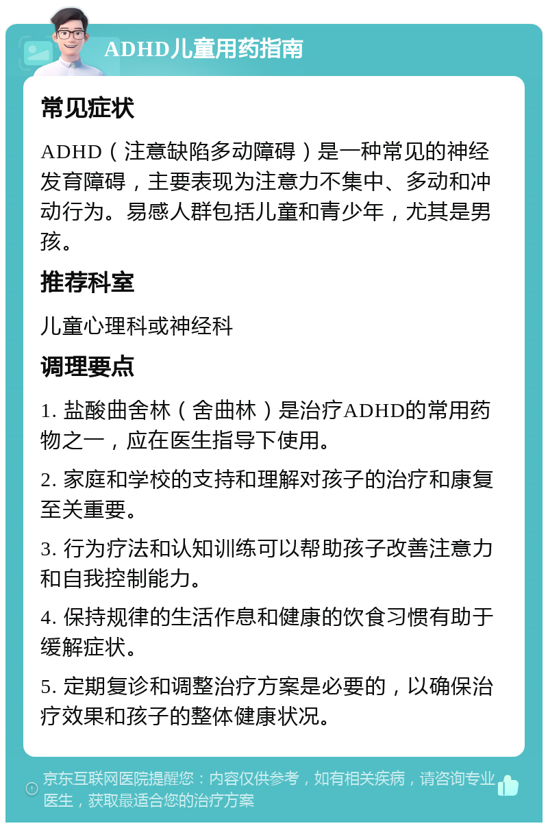 ADHD儿童用药指南 常见症状 ADHD（注意缺陷多动障碍）是一种常见的神经发育障碍，主要表现为注意力不集中、多动和冲动行为。易感人群包括儿童和青少年，尤其是男孩。 推荐科室 儿童心理科或神经科 调理要点 1. 盐酸曲舍林（舍曲林）是治疗ADHD的常用药物之一，应在医生指导下使用。 2. 家庭和学校的支持和理解对孩子的治疗和康复至关重要。 3. 行为疗法和认知训练可以帮助孩子改善注意力和自我控制能力。 4. 保持规律的生活作息和健康的饮食习惯有助于缓解症状。 5. 定期复诊和调整治疗方案是必要的，以确保治疗效果和孩子的整体健康状况。