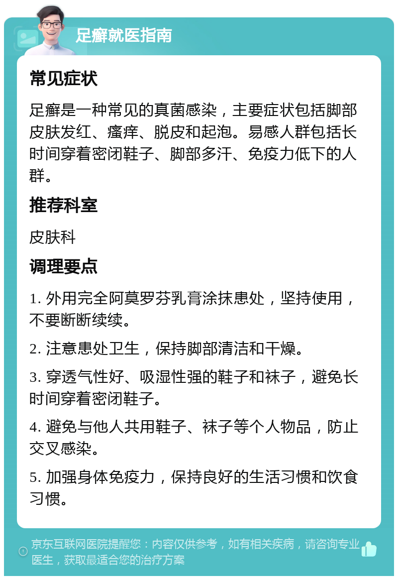 足癣就医指南 常见症状 足癣是一种常见的真菌感染，主要症状包括脚部皮肤发红、瘙痒、脱皮和起泡。易感人群包括长时间穿着密闭鞋子、脚部多汗、免疫力低下的人群。 推荐科室 皮肤科 调理要点 1. 外用完全阿莫罗芬乳膏涂抹患处，坚持使用，不要断断续续。 2. 注意患处卫生，保持脚部清洁和干燥。 3. 穿透气性好、吸湿性强的鞋子和袜子，避免长时间穿着密闭鞋子。 4. 避免与他人共用鞋子、袜子等个人物品，防止交叉感染。 5. 加强身体免疫力，保持良好的生活习惯和饮食习惯。