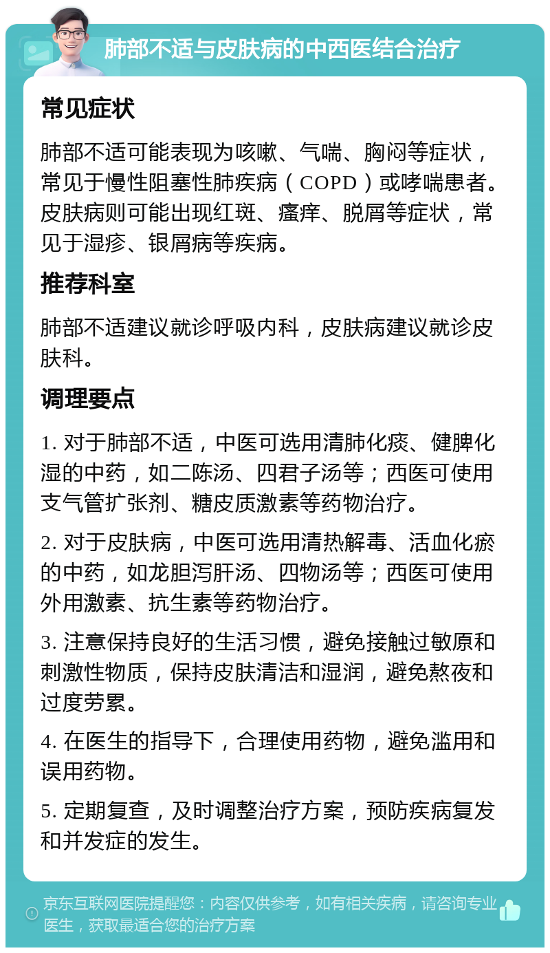 肺部不适与皮肤病的中西医结合治疗 常见症状 肺部不适可能表现为咳嗽、气喘、胸闷等症状，常见于慢性阻塞性肺疾病（COPD）或哮喘患者。皮肤病则可能出现红斑、瘙痒、脱屑等症状，常见于湿疹、银屑病等疾病。 推荐科室 肺部不适建议就诊呼吸内科，皮肤病建议就诊皮肤科。 调理要点 1. 对于肺部不适，中医可选用清肺化痰、健脾化湿的中药，如二陈汤、四君子汤等；西医可使用支气管扩张剂、糖皮质激素等药物治疗。 2. 对于皮肤病，中医可选用清热解毒、活血化瘀的中药，如龙胆泻肝汤、四物汤等；西医可使用外用激素、抗生素等药物治疗。 3. 注意保持良好的生活习惯，避免接触过敏原和刺激性物质，保持皮肤清洁和湿润，避免熬夜和过度劳累。 4. 在医生的指导下，合理使用药物，避免滥用和误用药物。 5. 定期复查，及时调整治疗方案，预防疾病复发和并发症的发生。