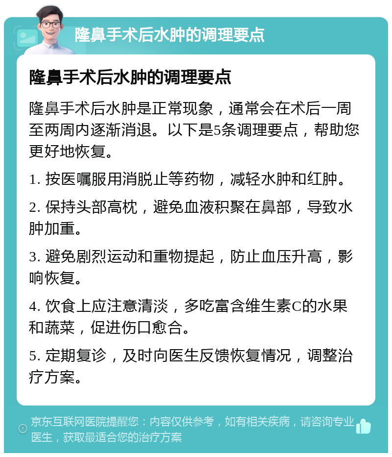 隆鼻手术后水肿的调理要点 隆鼻手术后水肿的调理要点 隆鼻手术后水肿是正常现象，通常会在术后一周至两周内逐渐消退。以下是5条调理要点，帮助您更好地恢复。 1. 按医嘱服用消脱止等药物，减轻水肿和红肿。 2. 保持头部高枕，避免血液积聚在鼻部，导致水肿加重。 3. 避免剧烈运动和重物提起，防止血压升高，影响恢复。 4. 饮食上应注意清淡，多吃富含维生素C的水果和蔬菜，促进伤口愈合。 5. 定期复诊，及时向医生反馈恢复情况，调整治疗方案。